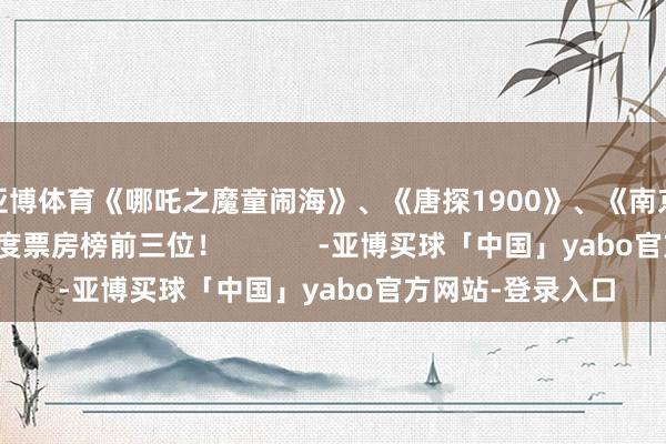 亚博体育《哪吒之魔童闹海》、《唐探1900》、《南京摄影馆》分列年度票房榜前三位！            -亚博买球「中国」yabo官方网站-登录入口
