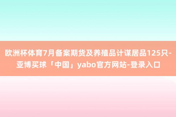 欧洲杯体育7月备案期货及养殖品计谋居品125只-亚博买球「中国」yabo官方网站-登录入口