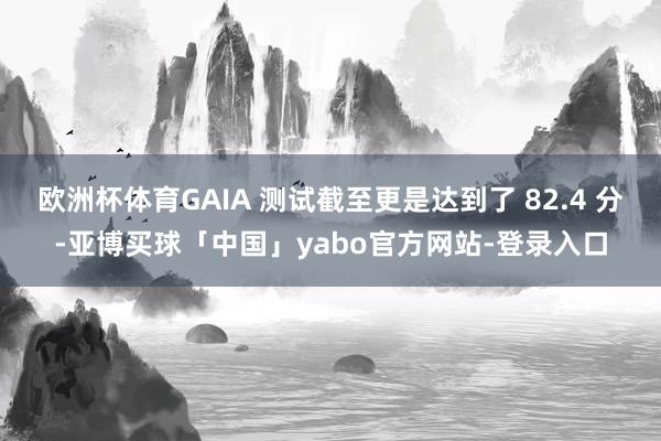 欧洲杯体育GAIA 测试截至更是达到了 82.4 分-亚博买球「中国」yabo官方网站-登录入口