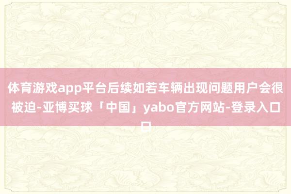体育游戏app平台后续如若车辆出现问题用户会很被迫-亚博买球「中国」yabo官方网站-登录入口