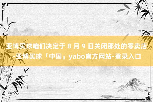 亚博买球咱们决定于 8 月 9 日关闭那处的零卖店-亚博买球「中国」yabo官方网站-登录入口