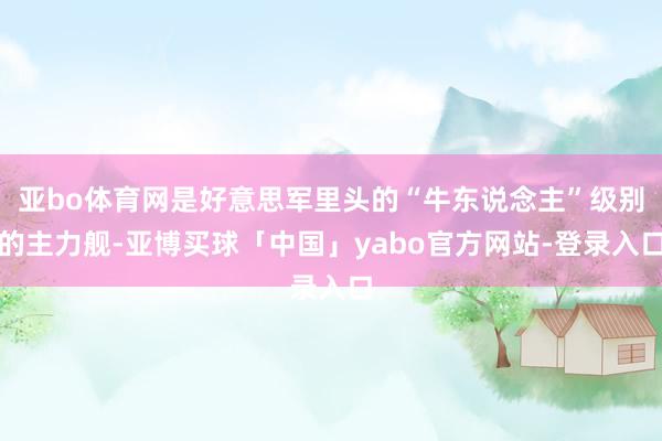 亚bo体育网是好意思军里头的“牛东说念主”级别的主力舰-亚博买球「中国」yabo官方网站-登录入口