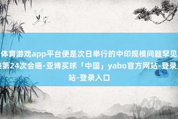 体育游戏app平台便是次日举行的中印规模问题罕见代表第24次会晤-亚博买球「中国」yabo官方网站-登录入口