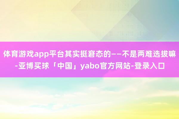 体育游戏app平台其实挺窘态的——不是两难选拔嘛-亚博买球「中国」yabo官方网站-登录入口