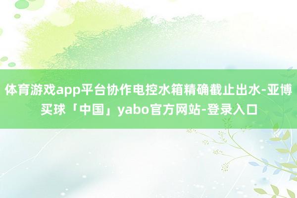 体育游戏app平台协作电控水箱精确截止出水-亚博买球「中国」yabo官方网站-登录入口