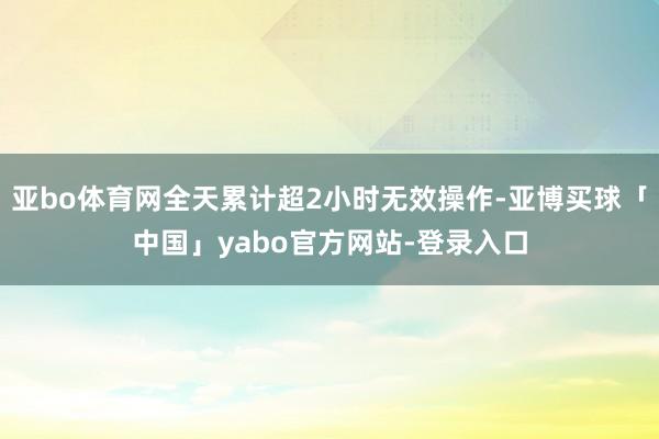 亚bo体育网全天累计超2小时无效操作-亚博买球「中国」yabo官方网站-登录入口