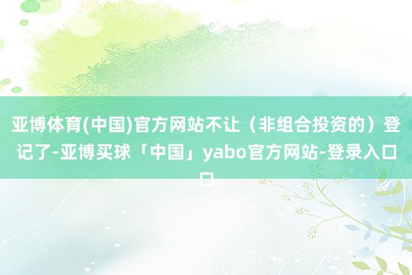 亚博体育(中国)官方网站不让（非组合投资的）登记了-亚博买球「中国」yabo官方网站-登录入口