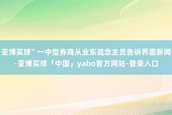 亚博买球”一中型券商从业东说念主员告诉界面新闻-亚博买球「中国」yabo官方网站-登录入口