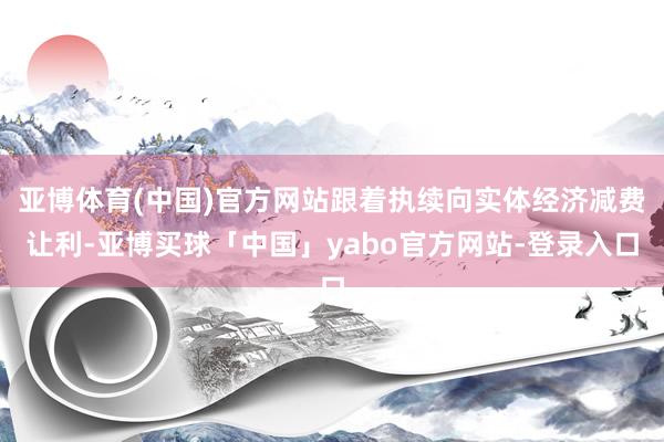 亚博体育(中国)官方网站跟着执续向实体经济减费让利-亚博买球「中国」yabo官方网站-登录入口