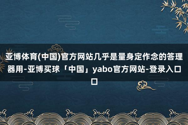 亚博体育(中国)官方网站几乎是量身定作念的答理器用-亚博买球「中国」yabo官方网站-登录入口