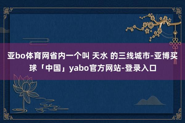 亚bo体育网省内一个叫 天水 的三线城市-亚博买球「中国」yabo官方网站-登录入口