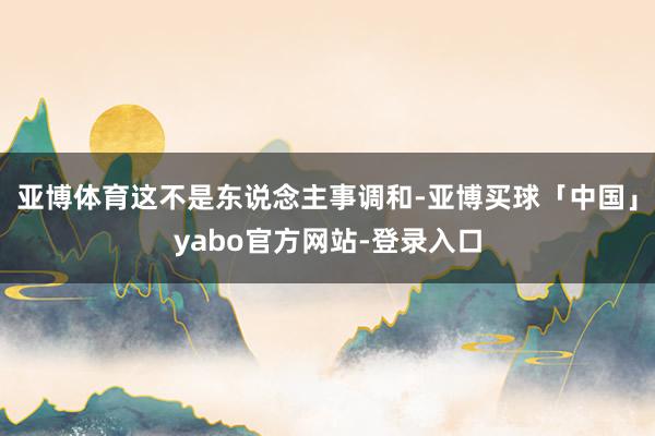 亚博体育这不是东说念主事调和-亚博买球「中国」yabo官方网站-登录入口