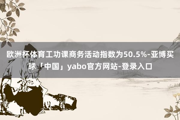 欧洲杯体育工功课商务活动指数为50.5%-亚博买球「中国」yabo官方网站-登录入口