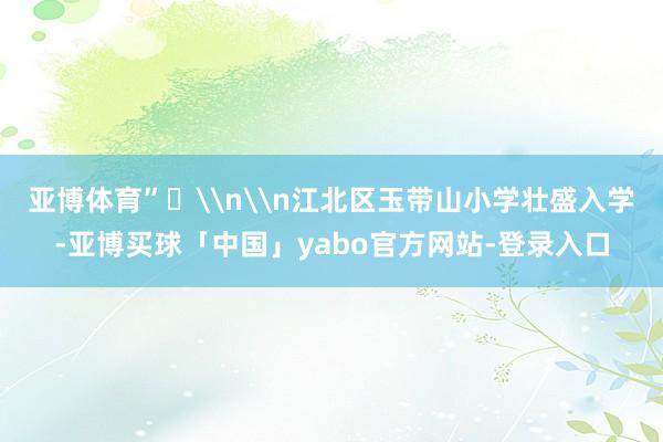 亚博体育”‌\n\n江北区玉带山小学壮盛入学-亚博买球「中国」yabo官方网站-登录入口