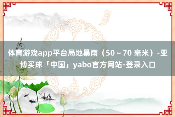 体育游戏app平台局地暴雨（50～70 毫米）-亚博买球「中国」yabo官方网站-登录入口