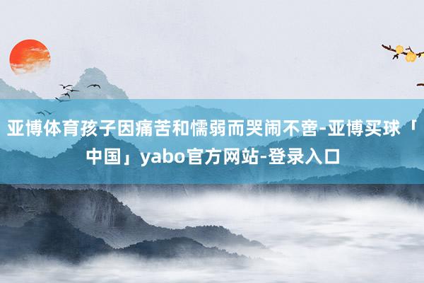 亚博体育孩子因痛苦和懦弱而哭闹不啻-亚博买球「中国」yabo官方网站-登录入口