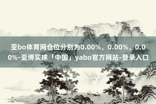 亚bo体育网仓位分别为0.00%、0.00%、0.00%-亚博买球「中国」yabo官方网站-登录入口