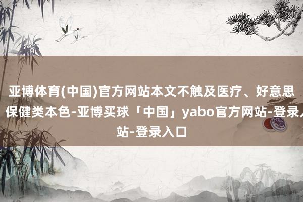 亚博体育(中国)官方网站本文不触及医疗、好意思容、保健类本色-亚博买球「中国」yabo官方网站-登录入口