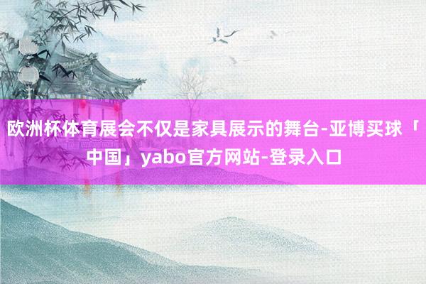 欧洲杯体育展会不仅是家具展示的舞台-亚博买球「中国」yabo官方网站-登录入口