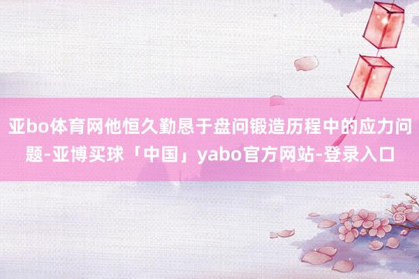 亚bo体育网他恒久勤恳于盘问锻造历程中的应力问题-亚博买球「中国」yabo官方网站-登录入口