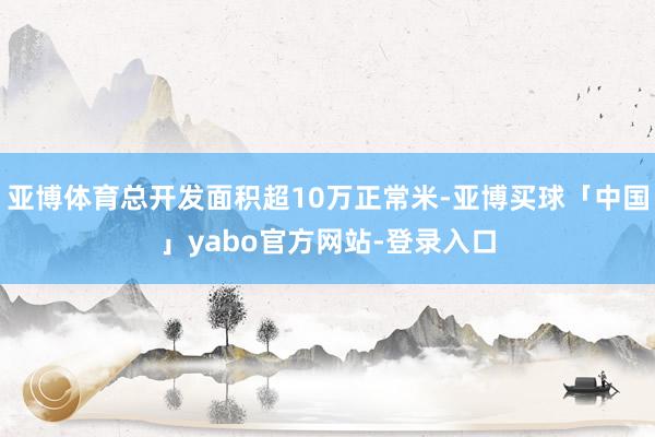 亚博体育总开发面积超10万正常米-亚博买球「中国」yabo官方网站-登录入口
