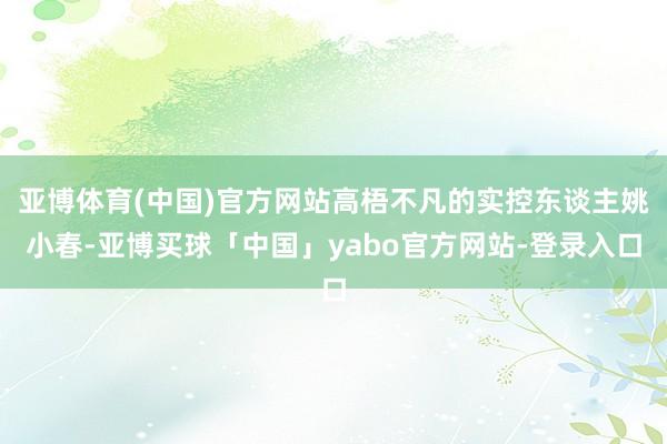 亚博体育(中国)官方网站高梧不凡的实控东谈主姚小春-亚博买球「中国」yabo官方网站-登录入口