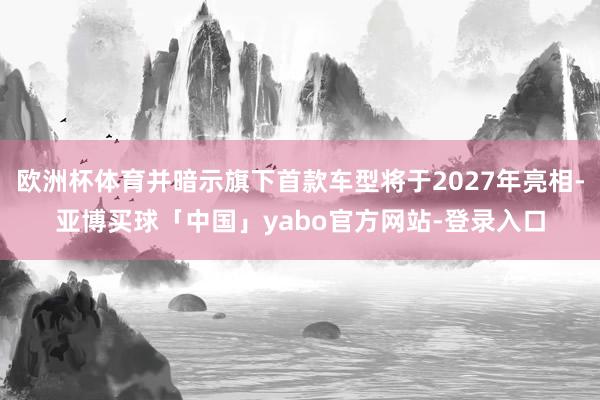 欧洲杯体育并暗示旗下首款车型将于2027年亮相-亚博买球「中国」yabo官方网站-登录入口