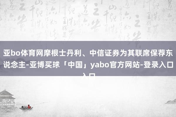 亚bo体育网摩根士丹利、中信证券为其联席保荐东说念主-亚博买球「中国」yabo官方网站-登录入口