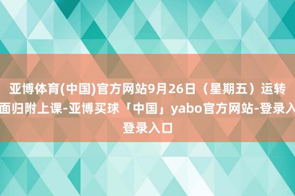 亚博体育(中国)官方网站9月26日(星期五)运转全面归附上课-亚博买球「中国」yabo官方网站-登录入口
