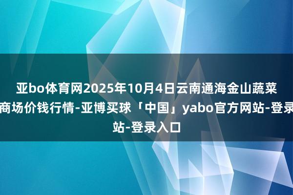 亚bo体育网2025年10月4日云南通海金山蔬菜批发商场价钱行情-亚博买球「中国」yabo官方网站-登录入口