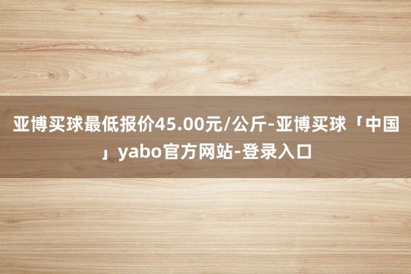 亚博买球最低报价45.00元/公斤-亚博买球「中国」yabo官方网站-登录入口