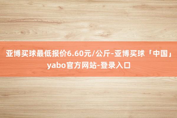 亚博买球最低报价6.60元/公斤-亚博买球「中国」yabo官方网站-登录入口