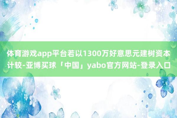体育游戏app平台若以1300万好意思元建树资本计较-亚博买球「中国」yabo官方网站-登录入口
