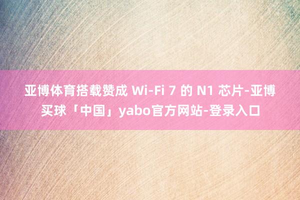 亚博体育搭载赞成 Wi-Fi 7 的 N1 芯片-亚博买球「中国」yabo官方网站-登录入口