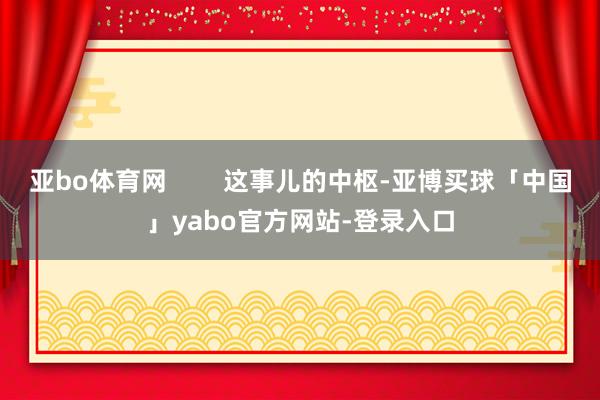 亚bo体育网        这事儿的中枢-亚博买球「中国」yabo官方网站-登录入口