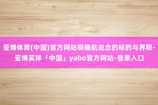 亚博体育(中国)官方网站明确航说念的标的与界限-亚博买球「中国」yabo官方网站-登录入口