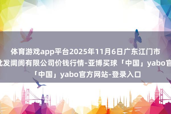体育游戏app平台2025年11月6日广东江门市新会区生果食物批发阛阓有限公司价钱行情-亚博买球「中国」yabo官方网站-登录入口