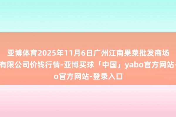 亚博体育2025年11月6日广州江南果菜批发商场标的解决有限公司价钱行情-亚博买球「中国」yabo官方网站-登录入口