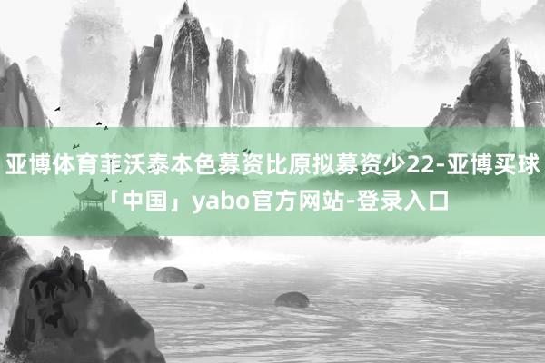亚博体育菲沃泰本色募资比原拟募资少22-亚博买球「中国」yabo官方网站-登录入口