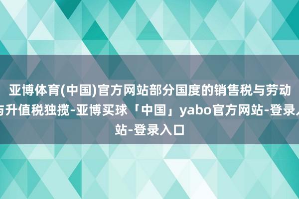 亚博体育(中国)官方网站部分国度的销售税与劳动税与升值税独揽-亚博买球「中国」yabo官方网站-登录入口