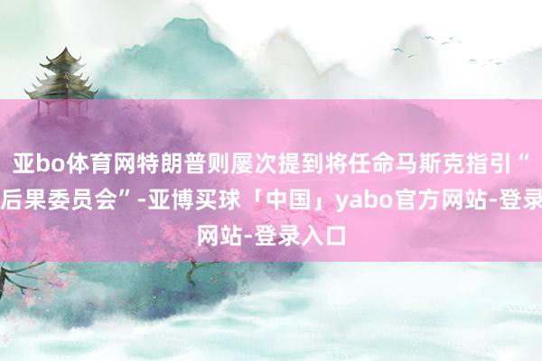 亚bo体育网特朗普则屡次提到将任命马斯克指引“政府后果委员会”-亚博买球「中国」yabo官方网站-登录入口