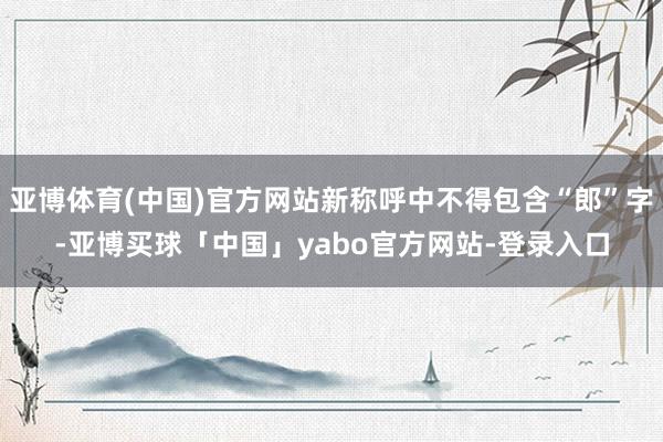 亚博体育(中国)官方网站新称呼中不得包含“郎”字-亚博买球「中国」yabo官方网站-登录入口