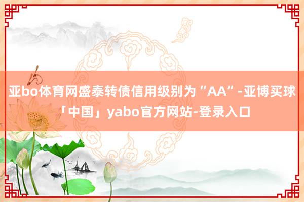 亚bo体育网盛泰转债信用级别为“AA”-亚博买球「中国」yabo官方网站-登录入口