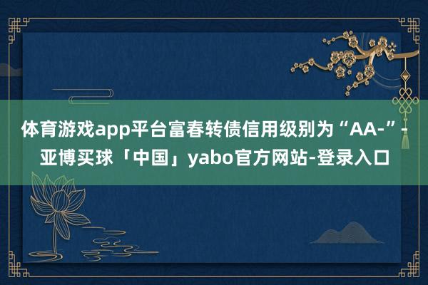 体育游戏app平台富春转债信用级别为“AA-”-亚博买球「中国」yabo官方网站-登录入口