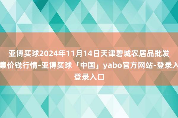 亚博买球2024年11月14日天津碧城农居品批发市集价钱行情-亚博买球「中国」yabo官方网站-登录入口