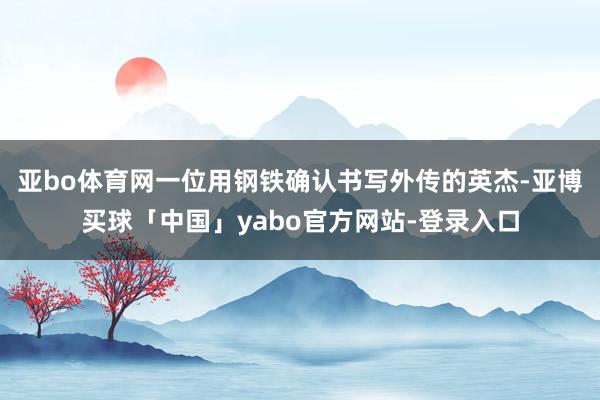 亚bo体育网一位用钢铁确认书写外传的英杰-亚博买球「中国」yabo官方网站-登录入口