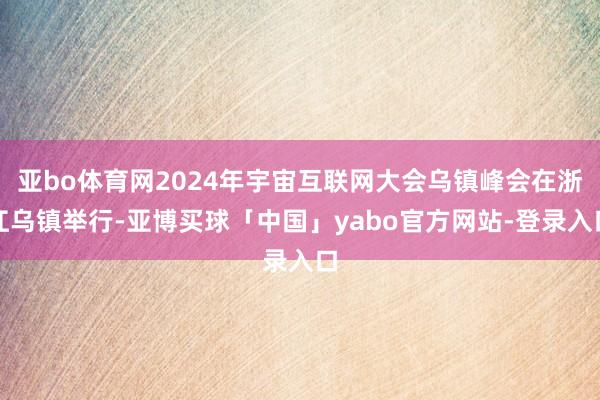 亚bo体育网2024年宇宙互联网大会乌镇峰会在浙江乌镇举行-亚博买球「中国」yabo官方网站-登录入口