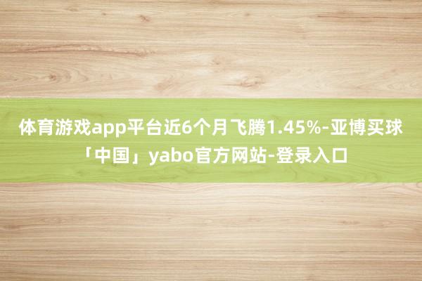 体育游戏app平台近6个月飞腾1.45%-亚博买球「中国」yabo官方网站-登录入口