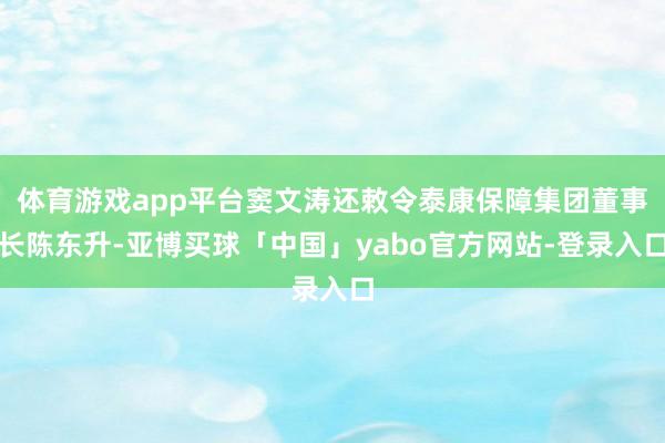 体育游戏app平台窦文涛还敕令泰康保障集团董事长陈东升-亚博买球「中国」yabo官方网站-登录入口