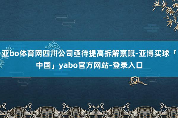 亚bo体育网四川公司亟待提高拆解禀赋-亚博买球「中国」yabo官方网站-登录入口